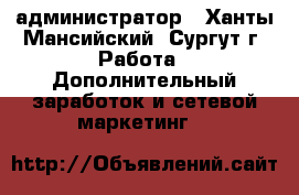 администратор - Ханты-Мансийский, Сургут г. Работа » Дополнительный заработок и сетевой маркетинг   